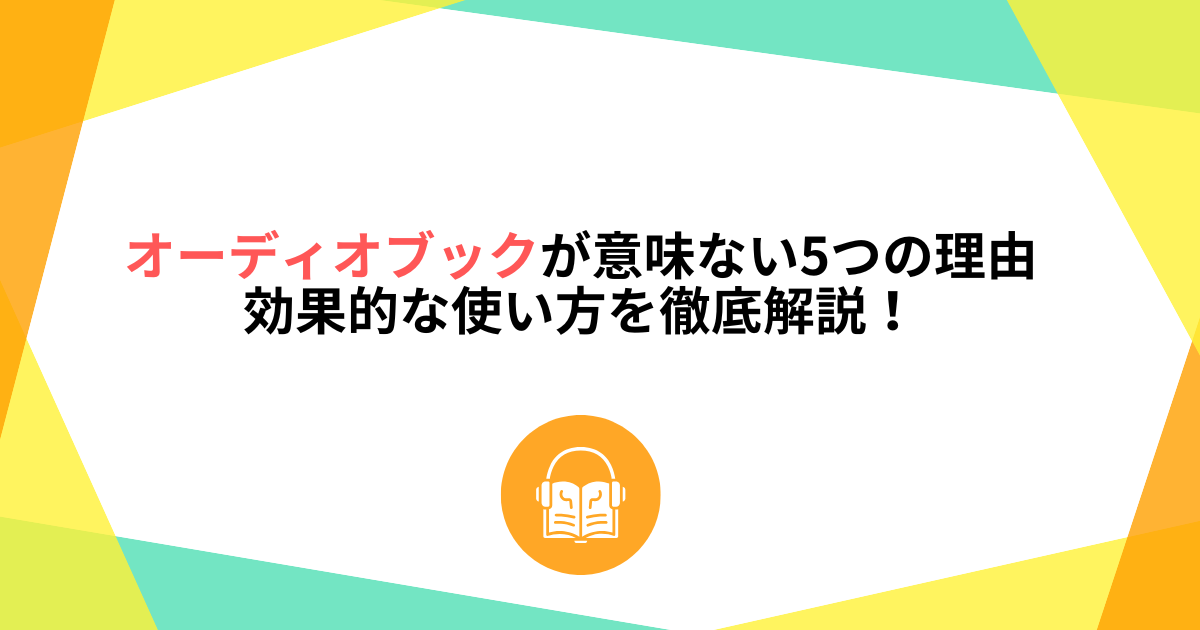 オーディオブックが意味ない5つの理由と効果的な使い方を徹底解説!