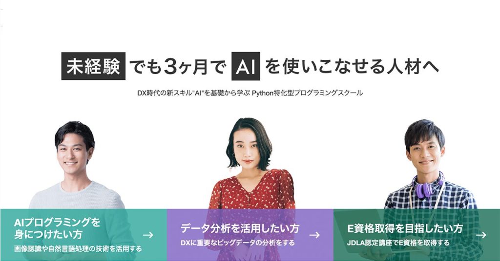 Aidemy Premiumの紹介画像。中央に「未経験でも3ヶ月でAIを使いこなせる人材へ」と大きく表示され、その下に「DX時代の新スキル“AI”を基礎から学ぶPython特化型プログラミングスクール」と説明がある。
左から順に「AIプログラミングを身につけたい方」「データ分析を活用したい方」「E資格取得を目指したい方」という3つの学習目的が示され、それぞれ男女モデルが笑顔で写っている。
